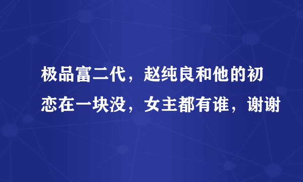 极品富二代，赵纯良和他的初恋在一块没，女主都有谁，谢谢