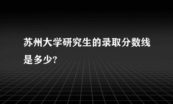 苏州大学研究生的录取分数线是多少?