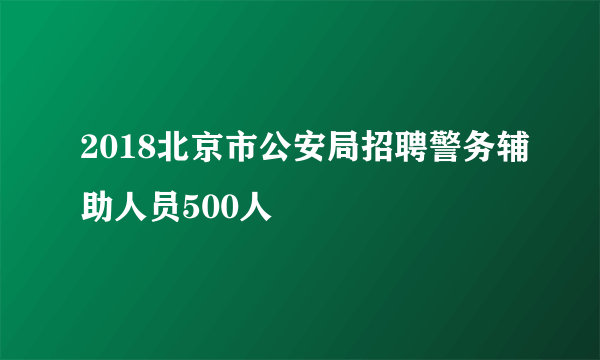 2018北京市公安局招聘警务辅助人员500人