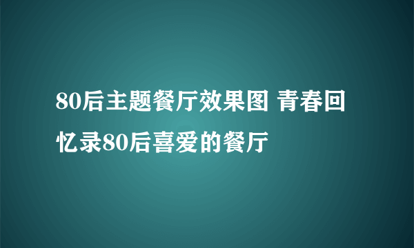 80后主题餐厅效果图 青春回忆录80后喜爱的餐厅