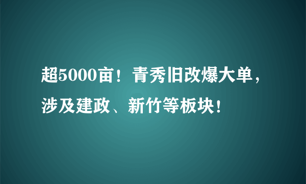 超5000亩！青秀旧改爆大单，涉及建政、新竹等板块！