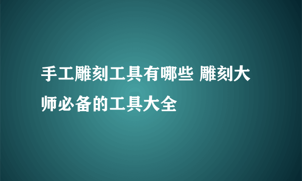 手工雕刻工具有哪些 雕刻大师必备的工具大全