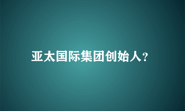 亚太国际集团创始人？
