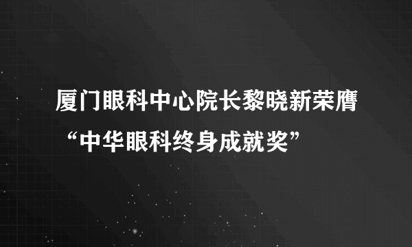 厦门眼科中心院长黎晓新荣膺“中华眼科终身成就奖”
