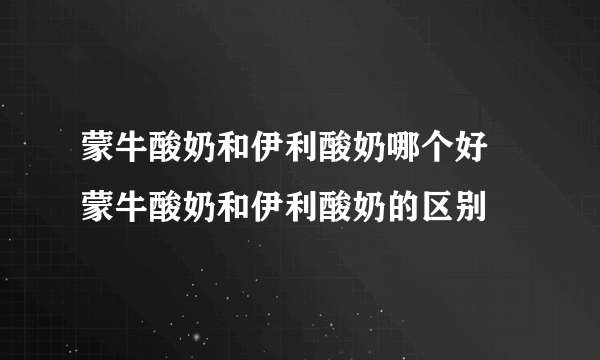 蒙牛酸奶和伊利酸奶哪个好 蒙牛酸奶和伊利酸奶的区别