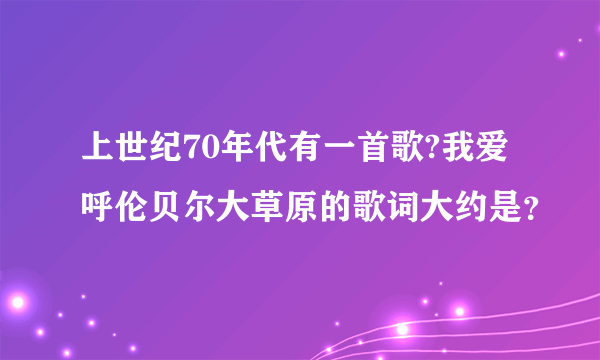 上世纪70年代有一首歌?我爱呼伦贝尔大草原的歌词大约是？