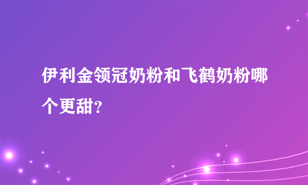伊利金领冠奶粉和飞鹤奶粉哪个更甜？