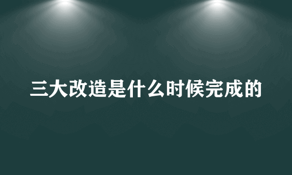 三大改造是什么时候完成的