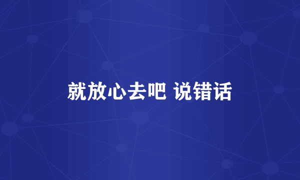 就放心去吧 说错话
