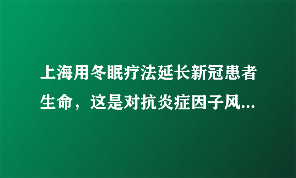 上海用冬眠疗法延长新冠患者生命，这是对抗炎症因子风暴的好办法