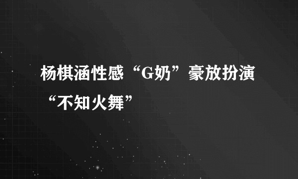 杨棋涵性感“G奶”豪放扮演“不知火舞”