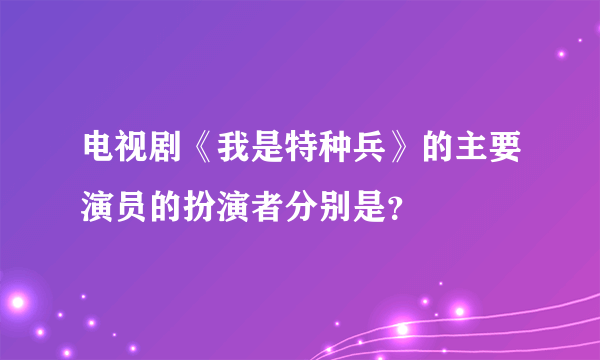 电视剧《我是特种兵》的主要演员的扮演者分别是？