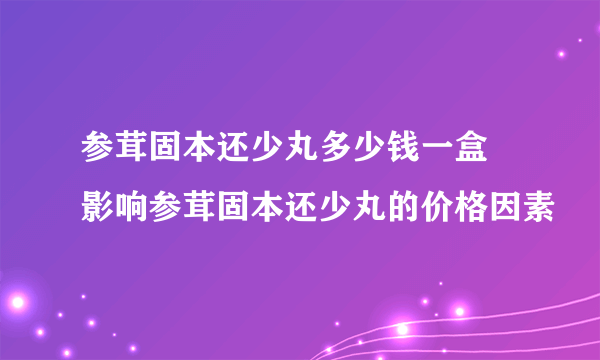 参茸固本还少丸多少钱一盒 影响参茸固本还少丸的价格因素
