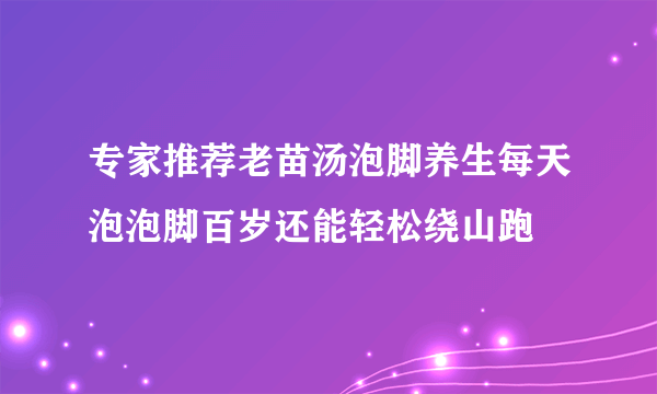 专家推荐老苗汤泡脚养生每天泡泡脚百岁还能轻松绕山跑