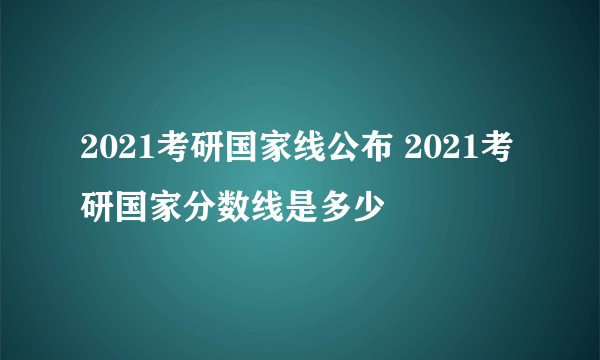 2021考研国家线公布 2021考研国家分数线是多少