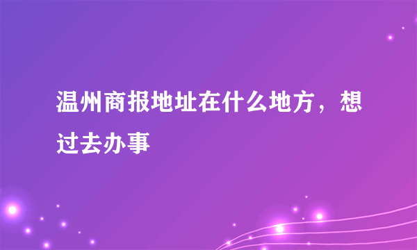 温州商报地址在什么地方，想过去办事