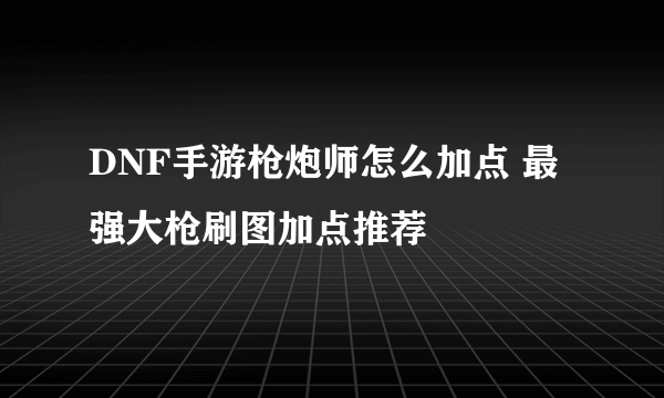 DNF手游枪炮师怎么加点 最强大枪刷图加点推荐
