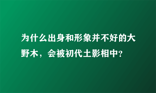为什么出身和形象并不好的大野木，会被初代土影相中？