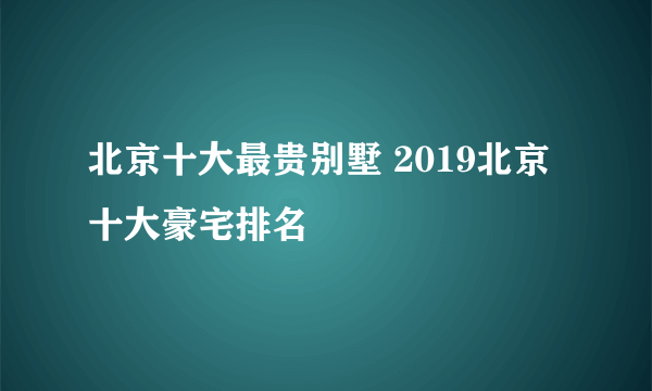 北京十大最贵别墅 2019北京十大豪宅排名