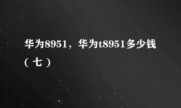 华为8951，华为t8951多少钱( 七 )