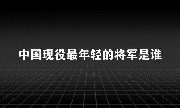 中国现役最年轻的将军是谁