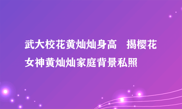 武大校花黄灿灿身高   揭樱花女神黄灿灿家庭背景私照