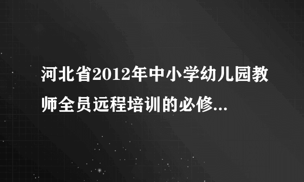 河北省2012年中小学幼儿园教师全员远程培训的必修课是哪两门