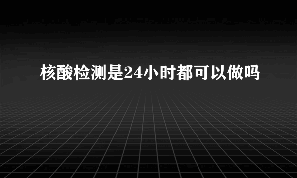 核酸检测是24小时都可以做吗
