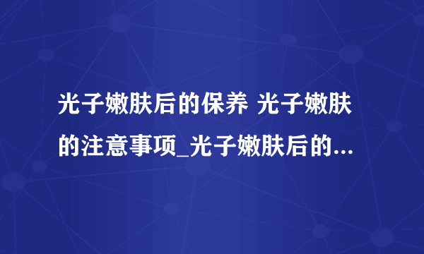 光子嫩肤后的保养 光子嫩肤的注意事项_光子嫩肤后的保养方法_光子嫩肤后的注意事项_光子嫩肤项目有哪些