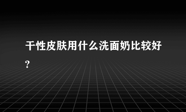 干性皮肤用什么洗面奶比较好?