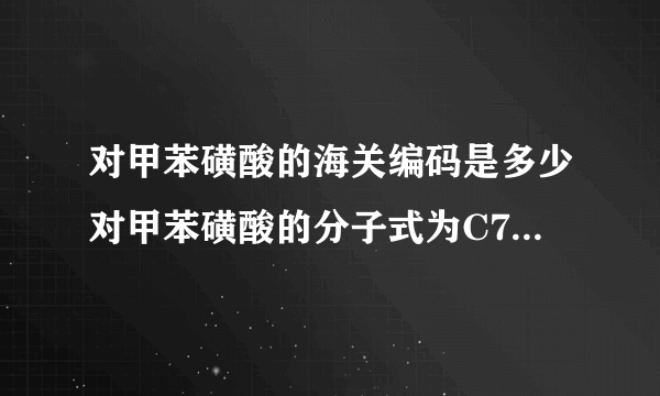 对甲苯磺酸的海关编码是多少对甲苯磺酸的分子式为C7H8O3S•H2O（注意：O是英文字母，不是数字零），外观为白色结晶体。用于制药、电子行业，有机合成中间体，塑料、树脂固化剂或催化剂。