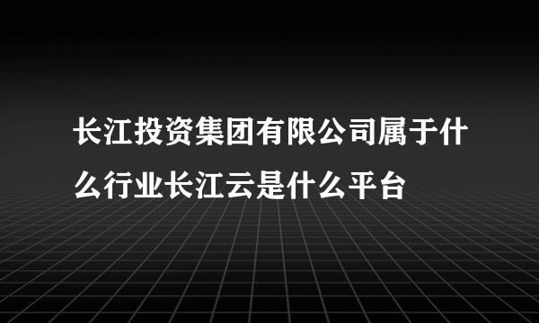 长江投资集团有限公司属于什么行业长江云是什么平台