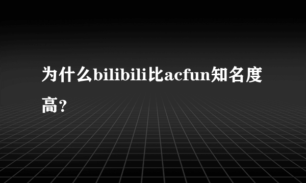 为什么bilibili比acfun知名度高？