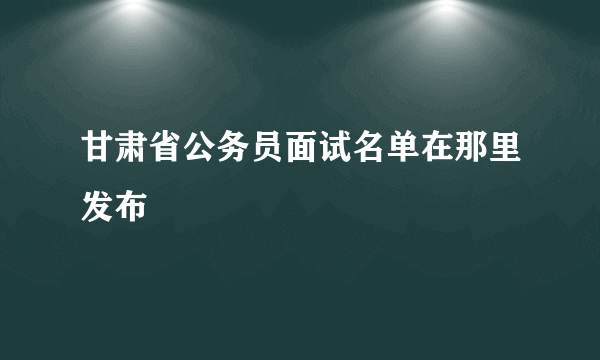 甘肃省公务员面试名单在那里发布
