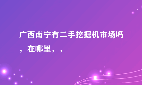 广西南宁有二手挖掘机市场吗，在哪里，，