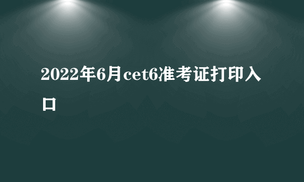 2022年6月cet6准考证打印入口