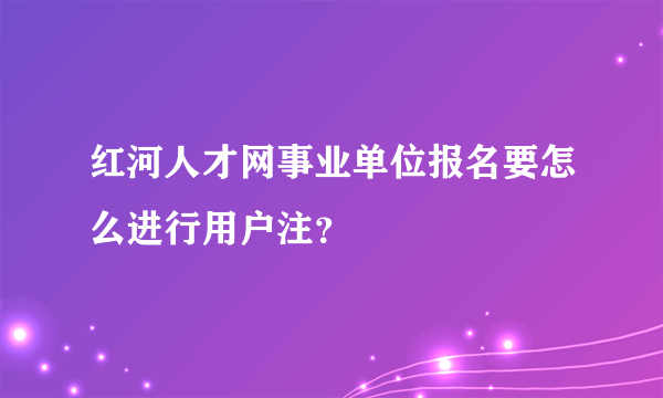红河人才网事业单位报名要怎么进行用户注？