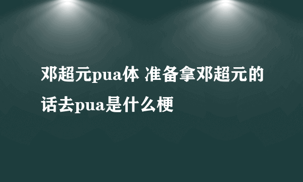 邓超元pua体 准备拿邓超元的话去pua是什么梗