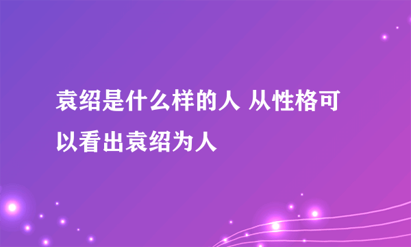 袁绍是什么样的人 从性格可以看出袁绍为人