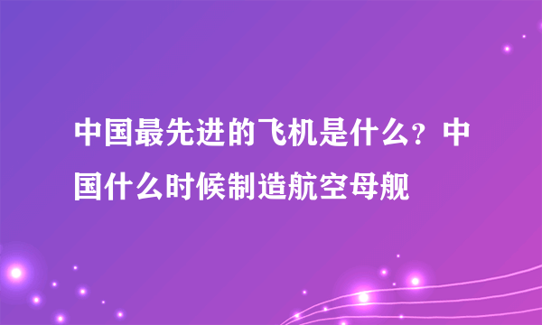 中国最先进的飞机是什么？中国什么时候制造航空母舰