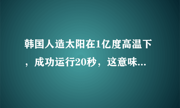 韩国人造太阳在1亿度高温下，成功运行20秒，这意味着什么？