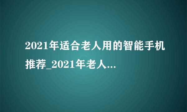 2021年适合老人用的智能手机推荐_2021年老人智能手机排行榜