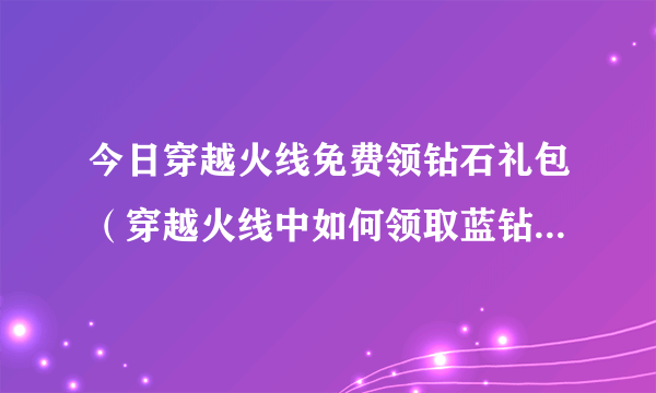 今日穿越火线免费领钻石礼包（穿越火线中如何领取蓝钻“月礼包”）