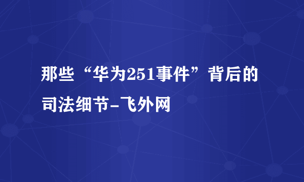 那些“华为251事件”背后的司法细节-飞外网