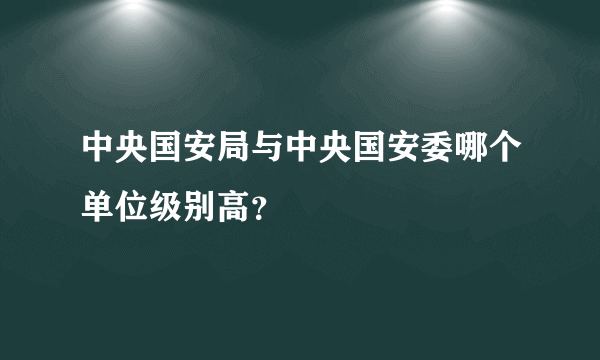 中央国安局与中央国安委哪个单位级别高？