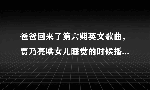 爸爸回来了第六期英文歌曲，贾乃亮哄女儿睡觉的时候播的那个歌曲叫什么名字？