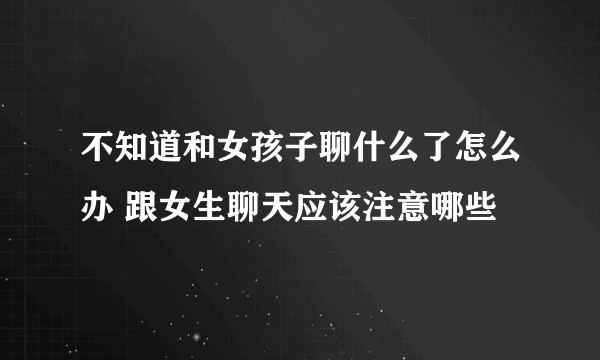 不知道和女孩子聊什么了怎么办 跟女生聊天应该注意哪些