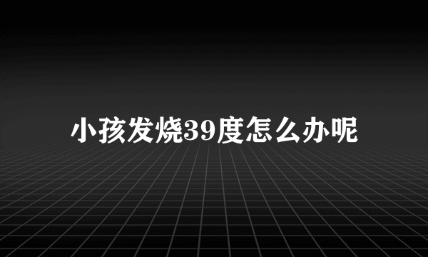 小孩发烧39度怎么办呢