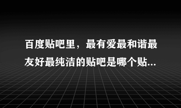 百度贴吧里，最有爱最和谐最友好最纯洁的贴吧是哪个贴吧？？？？？？？