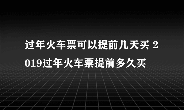 过年火车票可以提前几天买 2019过年火车票提前多久买